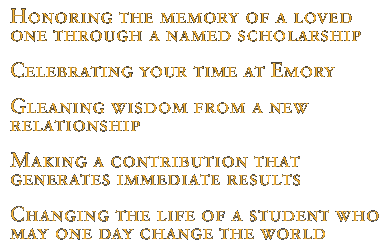Honoring the memory of a loved one through a named scholarship; Celebrating your time at Emory; Gleaning wisdom from a new relationship; Making a contribution that generates immediate results; Changing the life of a student who may one day change the world