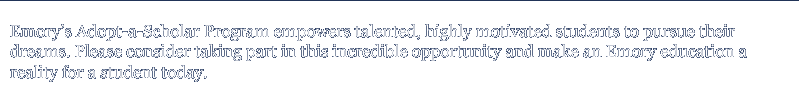 Emory's Adopt-a-Scholar Program empowers talented, highly motivated students to pursue their dreams. Please consider taking part in this incredible opportunity and make an Emory education a reality for a student today.