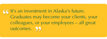 It’s an investment in Alaska's future. Graduates may become your clients, your colleagues, or your employees - all great outcomes.